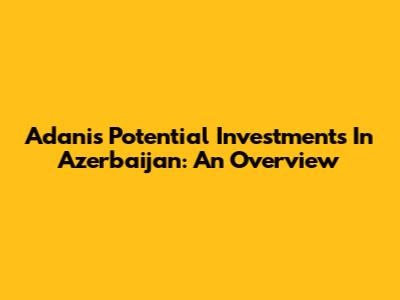 Adani's Potential Investments In Azerbaijan: An Overview