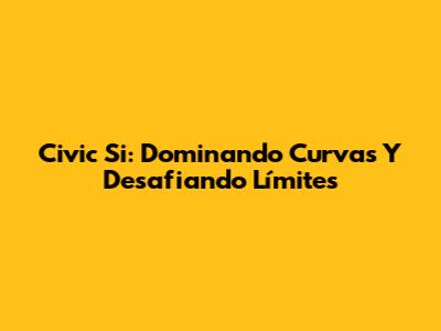 Civic Si: Dominando Curvas Y Desafiando Límites