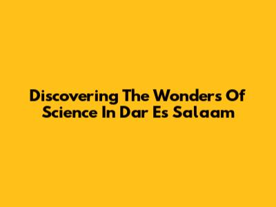 Discovering The Wonders Of Science In Dar Es Salaam
