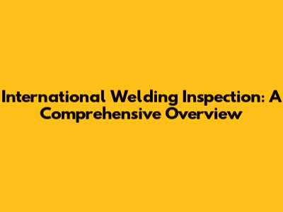 International Welding Inspection: A Comprehensive Overview