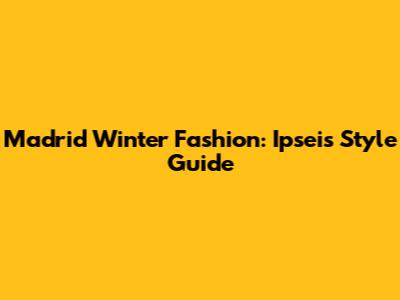 Madrid Winter Fashion: Ipsei's Style Guide