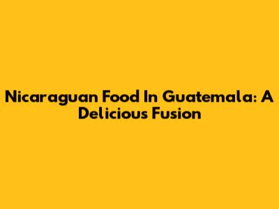 Nicaraguan Food In Guatemala: A Delicious Fusion